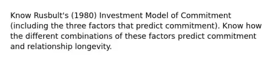 Know Rusbult's (1980) Investment Model of Commitment (including the three factors that predict commitment). Know how the different combinations of these factors predict commitment and relationship longevity.