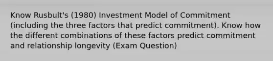 Know Rusbult's (1980) Investment Model of Commitment (including the three factors that predict commitment). Know how the different combinations of these factors predict commitment and relationship longevity (Exam Question)