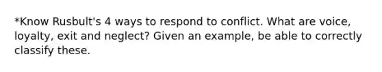 *Know Rusbult's 4 ways to respond to conflict. What are voice, loyalty, exit and neglect? Given an example, be able to correctly classify these.