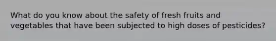 What do you know about the safety of fresh fruits and vegetables that have been subjected to high doses of pesticides?