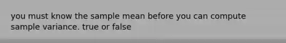 you must know the sample mean before you can compute sample variance. true or false