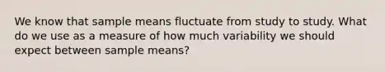 We know that sample means fluctuate from study to study. What do we use as a measure of how much variability we should expect between sample means?