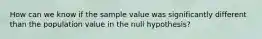 How can we know if the sample value was significantly different than the population value in the null hypothesis?