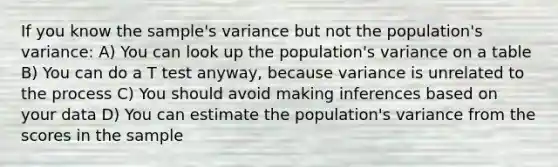 If you know the sample's variance but not the population's variance: A) You can look up the population's variance on a table B) You can do a T test anyway, because variance is unrelated to the process C) You should avoid making inferences based on your data D) You can estimate the population's variance from the scores in the sample