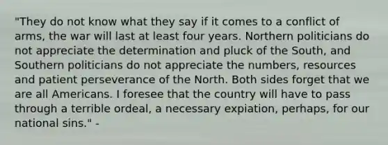 "They do not know what they say if it comes to a conflict of arms, the war will last at least four years. Northern politicians do not appreciate the determination and pluck of the South, and Southern politicians do not appreciate the numbers, resources and patient perseverance of the North. Both sides forget that we are all Americans. I foresee that the country will have to pass through a terrible ordeal, a necessary expiation, perhaps, for our national sins." -