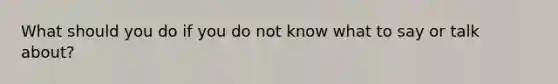 What should you do if you do not know what to say or talk about?