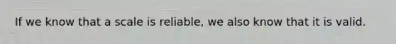 If we know that a scale is reliable, we also know that it is valid.