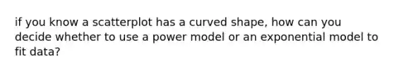 if you know a scatterplot has a curved shape, how can you decide whether to use a power model or an exponential model to fit data?