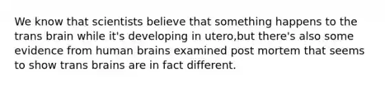 We know that scientists believe that something happens to the trans brain while it's developing in utero,but there's also some evidence from human brains examined post mortem that seems to show trans brains are in fact different.