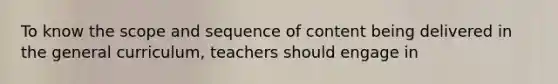 To know the scope and sequence of content being delivered in the general curriculum, teachers should engage in