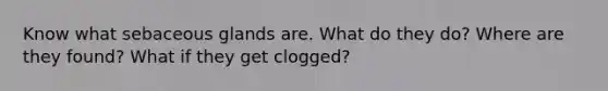 Know what sebaceous glands are. What do they do? Where are they found? What if they get clogged?