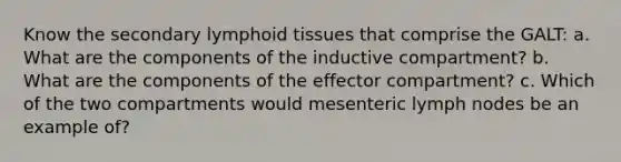 Know the secondary lymphoid tissues that comprise the GALT: a. What are the components of the inductive compartment? b. What are the components of the effector compartment? c. Which of the two compartments would mesenteric lymph nodes be an example of?