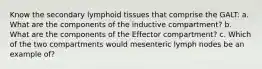 Know the secondary lymphoid tissues that comprise the GALT: a. What are the components of the inductive compartment? b. What are the components of the Effector compartment? c. Which of the two compartments would mesenteric lymph nodes be an example of?