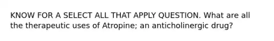 KNOW FOR A SELECT ALL THAT APPLY QUESTION. What are all the therapeutic uses of Atropine; an anticholinergic drug?