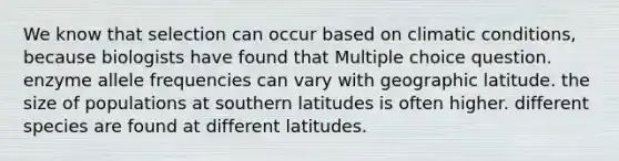 We know that selection can occur based on climatic conditions, because biologists have found that Multiple choice question. enzyme allele frequencies can vary with geographic latitude. the size of populations at southern latitudes is often higher. different species are found at different latitudes.