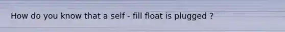 How do you know that a self - fill float is plugged ?