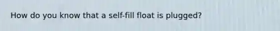 How do you know that a self-fill float is plugged?