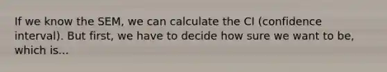 If we know the SEM, we can calculate the CI (confidence interval). But first, we have to decide how sure we want to be, which is...