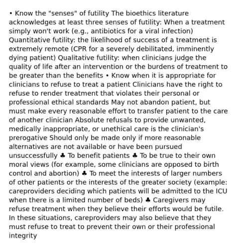 • Know the "senses" of futility The bioethics literature acknowledges at least three senses of futility: When a treatment simply won't work (e.g., antibiotics for a viral infection) Quantitative futility: the likelihood of success of a treatment is extremely remote (CPR for a severely debilitated, imminently dying patient) Qualitative futility: when clinicians judge the quality of life after an intervention or the burdens of treatment to be greater than the benefits • Know when it is appropriate for clinicians to refuse to treat a patient Clinicians have the right to refuse to render treatment that violates their personal or professional ethical standards May not abandon patient, but must make every reasonable effort to transfer patient to the care of another clinician Absolute refusals to provide unwanted, medically inappropriate, or unethical care is the clinician's prerogative Should only be made only if more reasonable alternatives are not available or have been pursued unsuccessfully ♣ To benefit patients ♣ To be true to their own moral views (for example, some clinicians are opposed to birth control and abortion) ♣ To meet the interests of larger numbers of other patients or the interests of the greater society (example: careproviders deciding which patients will be admitted to the ICU when there is a limited number of beds) ♣ Caregivers may refuse treatment when they believe their efforts would be futile. In these situations, careproviders may also believe that they must refuse to treat to prevent their own or their professional integrity