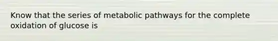 Know that the series of metabolic pathways for the complete oxidation of glucose is