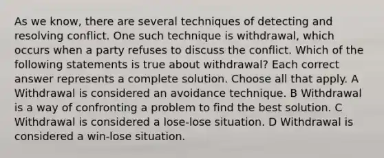 As we know, there are several techniques of detecting and resolving conflict. One such technique is withdrawal, which occurs when a party refuses to discuss the conflict. Which of the following statements is true about withdrawal? Each correct answer represents a complete solution. Choose all that apply. A Withdrawal is considered an avoidance technique. B Withdrawal is a way of confronting a problem to find the best solution. C Withdrawal is considered a lose-lose situation. D Withdrawal is considered a win-lose situation.