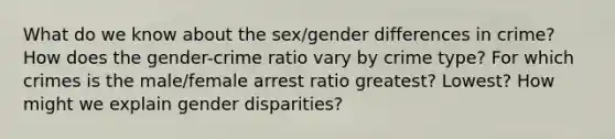 What do we know about the sex/gender differences in crime? How does the gender-crime ratio vary by crime type? For which crimes is the male/female arrest ratio greatest? Lowest? How might we explain gender disparities?