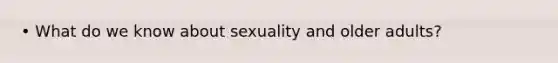 • What do we know about sexuality and older adults?