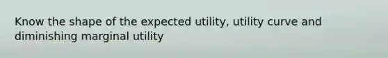 Know the shape of the expected utility, utility curve and diminishing marginal utility