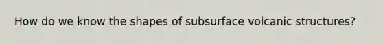 How do we know the shapes of subsurface volcanic structures?