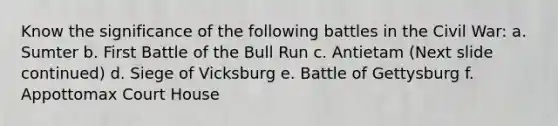 Know the significance of the following battles in the Civil War: a. Sumter b. First Battle of the Bull Run c. Antietam (Next slide continued) d. Siege of Vicksburg e. Battle of Gettysburg f. Appottomax Court House