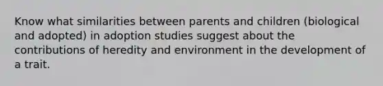 Know what similarities between parents and children (biological and adopted) in adoption studies suggest about the contributions of heredity and environment in the development of a trait.