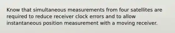 Know that simultaneous measurements from four satellites are required to reduce receiver clock errors and to allow instantaneous position measurement with a moving receiver.