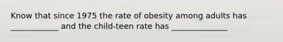 Know that since 1975 the rate of obesity among adults has ____________ and the child-teen rate has ______________