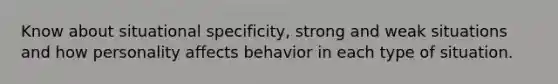 Know about situational specificity, strong and weak situations and how personality affects behavior in each type of situation.