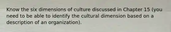 Know the six dimensions of culture discussed in Chapter 15 (you need to be able to identify the cultural dimension based on a description of an organization).