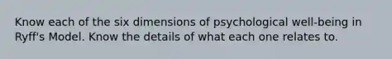 Know each of the six dimensions of psychological well-being in Ryff's Model. Know the details of what each one relates to.