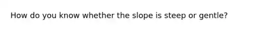 How do you know whether the slope is steep or gentle?