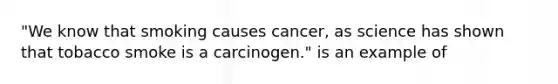 "We know that smoking causes cancer, as science has shown that tobacco smoke is a carcinogen." is an example of