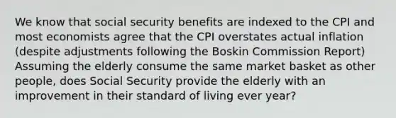 We know that social security benefits are indexed to the CPI and most economists agree that the CPI overstates actual inflation (despite adjustments following the Boskin Commission Report) Assuming the elderly consume the same market basket as other people, does Social Security provide the elderly with an improvement in their standard of living ever year?