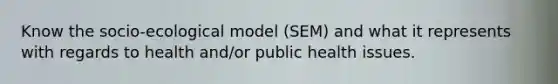 Know the socio-ecological model (SEM) and what it represents with regards to health and/or public health issues.