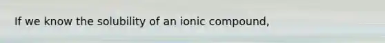 If we know the solubility of an ionic compound,