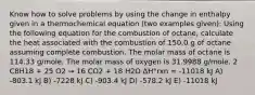 Know how to solve problems by using the change in enthalpy given in a thermochemical equation (two examples given): Using the following equation for the combustion of octane, calculate the heat associated with the combustion of 150.0 g of octane assuming complete combustion. The molar mass of octane is 114.33 g/mole. The molar mass of oxygen is 31.9988 g/mole. 2 C8H18 + 25 O2 → 16 CO2 + 18 H2O ΔH°rxn = -11018 kJ A) -803.1 kJ B) -7228 kJ C) -903.4 kJ D) -578.2 kJ E) -11018 kJ