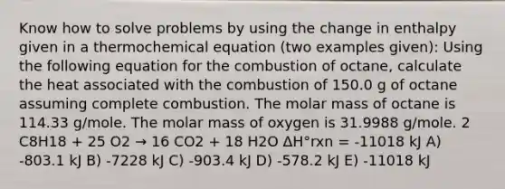 Know how to solve problems by using the change in enthalpy given in a thermochemical equation (two examples given): Using the following equation for the combustion of octane, calculate the heat associated with the combustion of 150.0 g of octane assuming complete combustion. The molar mass of octane is 114.33 g/mole. The molar mass of oxygen is 31.9988 g/mole. 2 C8H18 + 25 O2 → 16 CO2 + 18 H2O ΔH°rxn = -11018 kJ A) -803.1 kJ B) -7228 kJ C) -903.4 kJ D) -578.2 kJ E) -11018 kJ