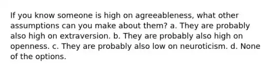 If you know someone is high on agreeableness, what other assumptions can you make about them? a. They are probably also high on extraversion. b. They are probably also high on openness. c. They are probably also low on neuroticism. d. None of the options.