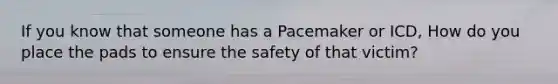 If you know that someone has a Pacemaker or ICD, How do you place the pads to ensure the safety of that victim?