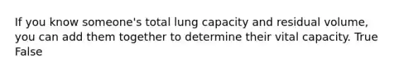 If you know someone's total lung capacity and residual volume, you can add them together to determine their vital capacity. True False