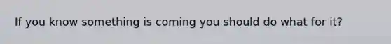If you know something is coming you should do what for it?