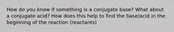 How do you know if something is a conjugate base? What about a conjugate acid? How does this help to find the base/acid in the beginning of the reaction (reactants)