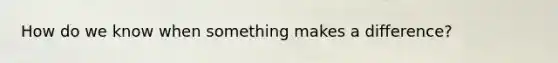 How do we know when something makes a difference?