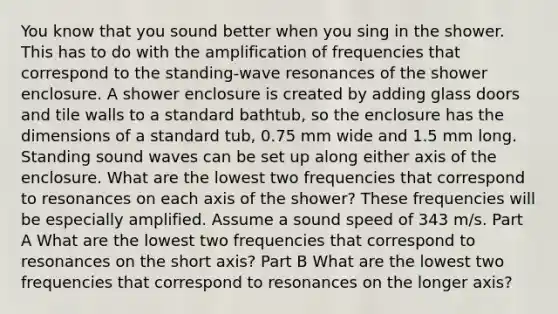 You know that you sound better when you sing in the shower. This has to do with the amplification of frequencies that correspond to the standing-wave resonances of the shower enclosure. A shower enclosure is created by adding glass doors and tile walls to a standard bathtub, so the enclosure has the dimensions of a standard tub, 0.75 mm wide and 1.5 mm long. Standing sound waves can be set up along either axis of the enclosure. What are the lowest two frequencies that correspond to resonances on each axis of the shower? These frequencies will be especially amplified. Assume a sound speed of 343 m/s. Part A What are the lowest two frequencies that correspond to resonances on the short axis? Part B What are the lowest two frequencies that correspond to resonances on the longer axis?